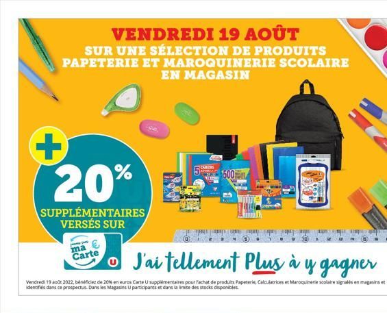 VENDREDI 19 AOÛT SUR UNE SÉLECTION DE PRODUITS PAPETERIE ET MAROQUINERIE SCOLAIRE EN MAGASIN  + 20%  SUPPLÉMENTAIRES VERSÉS SUR  ma  Carte  J'ai tellement Plus à y gagner  Vendredi 19 août 2022, bénéf