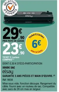 29.0 23.0  prix payé en caisse  ,90  ticket e.leclerc compris  ticket  e.leclerc  6€  avec la carte  dont 0,30 € d'éco-participation soude sac  elsay  garantie 3 ans pièces et main d'œuvre. réf. 9938 