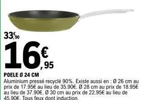 33,90  ,95  poele 0 24 cm  aluminium pressé recyclé 90%. existe aussi en: 0 26 cm au prix de 17.95€ au lieu de 35.90€. ø 28 cm au prix de 18.95€ au lieu de 37.90€. ø 30 cm au prix de 22.95€ au lieu de