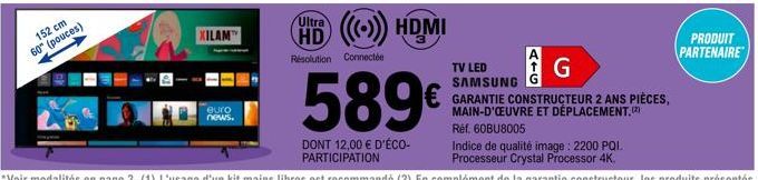 152 cm  60" (pouces)  XILAM  euro news.  HD ((()) HDMI  Résolution Connectée  589€  DONT 12,00 € D'ÉCO-PARTICIPATION  TV LED SAMSUNG  GARANTIE CONSTRUCTEUR 2 ANS PIÈCES, MAIN-D'OEUVRE ET DÉPLACEMENT. 