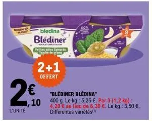 nouvea  l'unité  • bledina blediner  ,10  petites pâtes epinards jeuche de creme  2+1  offert  "blédiner bledina"  400 g. le kg : 5,25 €. par 3 (1,2 kg) : 4,20 € au lieu de 6,30 €. le kg: 3,50 €. diff