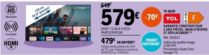 Ultra HD  Résolution  Connectée  HDMI  139 cm  54.6" (pouces)  Google TV  649  €  579€  DONT 12,00 € D'ÉCO-PARTICIPATION  479€ EN DIFFÉRE  (4)Après remboursement de 100 € par TCL pour l'achat de ce pr