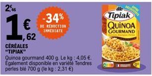 2,46  -34% €BE REDUCTION  IMMEDIATE  ,62  CÉRÉALES "TIPIAK"  Quinoa gourmand 400 g. Le kg: 4,05 €. Également disponible en variété Tendres perles blé 700 g (le kg: 2,31 €)  OFFER  DECOUVERTY  Tipiak  