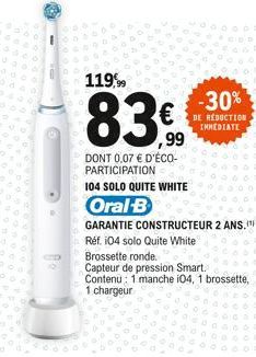 D  119,99  83  ,99  DONT 0,07 € D'ÉCO-PARTICIPATION  104 SOLO QUITE WHITE  Oral-B  -30%  DE RÉDUCTION IMMEDIATE  GARANTIE CONSTRUCTEUR 2 ANS." Réf. 104 solo Quite White  Brossette ronde.  Capteur de p