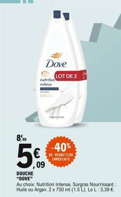 DOUCHE "DOVE"  8,49  5€  ,09  Dove  nutrition intense  LOT DE 2  Au choix: Nutrition Intense, Surgras Nourrissant: Huile ou Argan. 2 x 750 ml (1.5L). Le L: 3,39 €.  -40%  DE REDUCTION IMMEDIATE  