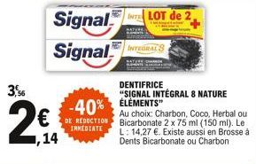 3,96  Signal Signal  €  ,14  INTEGRAL 8  INTELOT de 2,  -40% ELEMENTS REDUCTION  IMMEDIATE  DENTIFRICE  "SIGNAL INTÉGRAL 8 NATURE  Au choix: Charbon, Coco, Herbal ou Bicarbonate 2 x 75 ml (150 ml). Le