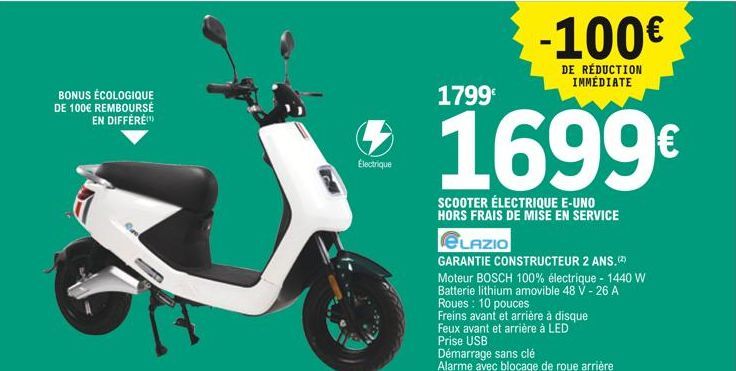 BONUS ÉCOLOGIQUE DE 100€ REMBOURSÉ EN DIFFÉRÉ(¹)  1799€  *1699€  SCOOTER ÉLECTRIQUE E-UNO HORS FRAIS DE MISE EN SERVICE  Electrique  -100€  DE RÉDUCTION IMMÉDIATE  ELAZIO  GARANTIE CONSTRUCTEUR 2 ANS.