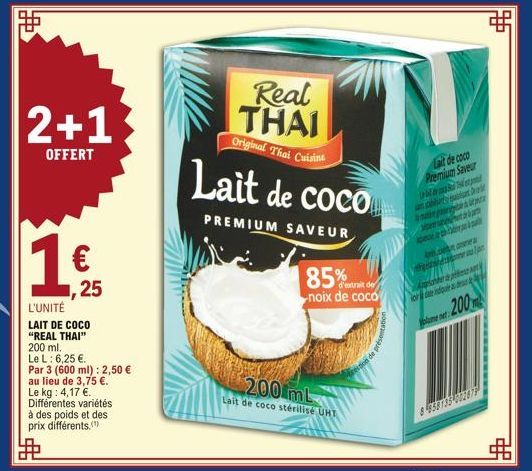 2+1  OFFERT  距  1 €  1,25  L'UNITÉ  LAIT DE COCO "REAL THAI" 200 ml.  Le L: 6,25 €.  Par 3 (600 ml): 2,50 € au lieu de 3,75 €. Le kg: 4,17 €. Différentes variétés  à des poids et des prix différents. 