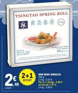 tsingtao spring roll  m#* (450)  30x15 store at-18°c arter. 02270  2€9*  49  l'unité  2+1 mini nems surgeles  450 g  offert  le kg: 5,53 €.  par 3 (1,35 kg): 4,98 €  au lieu de 7,47 €.  le kg: 3,69 €.