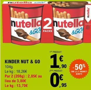 nutella asO!  nutella2 nutella &GO PACKS  &GO  KINDER NUT & GO 104g.  Le kg: 18,26€  Par 2 (208g): 2,85€ au lieu de 3,80€ Le kg: 13,70€  1 PRODUIT  1.0.  2 PRODUIT  ,90 -50%  ,95  SUR LE 2¹ PRODUIT AC