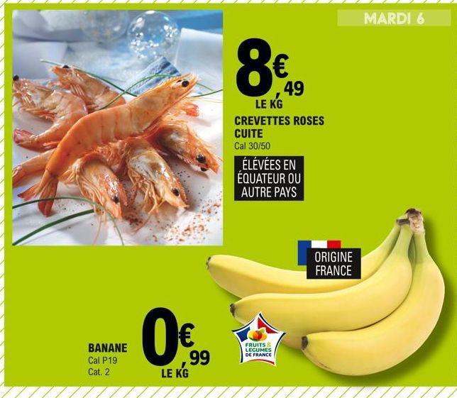 BANANE Cal P19 Cat. 2  LE KG  99  8€ 49  LE KG  CREVETTES ROSES CUITE  Cal 30/50  ÉLEVÉES EN ÉQUATEUR OU AUTRE PAYS  FRUITS & LEGUMES DE FRANCE  ORIGINE FRANCE  MARDI 6  