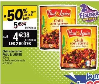 % sur la 2 boite  5€84  soit 4€38  les 2 boîtes  3,65 € le kg  chili con carne paul & louise 800 g la bolte vendue seule à 2,92 €  paul& louise  chili  con carne et son sach  800.00  unde  11800.0  pa