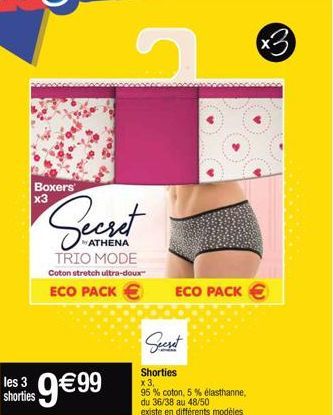 Boxers x3  Secret  ATHENA TRIO MODE Coton stretch ultra-doux  ECO PACK €  3  hores 9€99  Secret  ECO PACK €  Shorties  x 3,  95% coton, 5% elasthanne, du 36/38 au 48/50  existe en différents modèles  