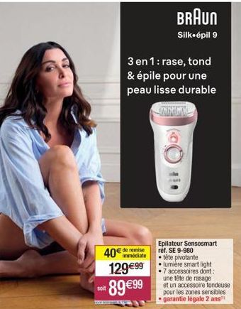 3 en 1: rase, tond & épile pour une peau lisse durable  immédiate  40€ de remise 129€99  sot 89€99  BRAUN  Silk-épil 9  (a  Epilateur Sensosmart réf. SE 9-980 tête pivotante lumière smart light 7 acce