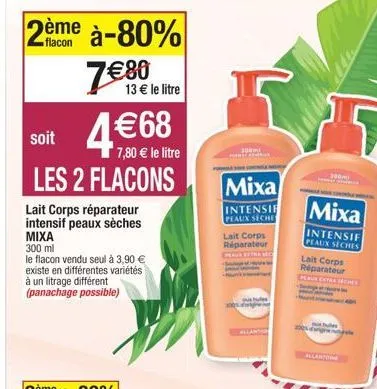 flacon  2ème à-80% 7€ 80  13 € le litre  soit  7,80 € le litre  les 2 flacons  lait corps réparateur intensif peaux sèches mixa  300 ml  le flacon vendu seul à 3,90 € existe en différentes variétés à 