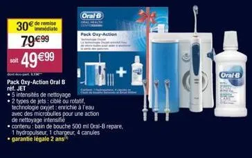 soit  de remise  79€99 49 €99  oral b  pack oxy-action  pack oxy-action oral b  réf. jet  5 intensités de nettoyage  2 types de jets: ciblé ou rotatif, technologie oxyjet: enrichie à l'eau avec des mi