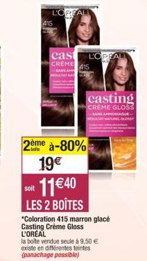 2ème à-80% 19€ 11€40  soit  LES 2 BOÎTES  *Coloration 415 marron glacé Casting Crème Gloss L'ORÉAL  la boîte vendue seule à 9,50 € existe en différentes teintes (panachage possible)  L'OPEAL  cas LORE