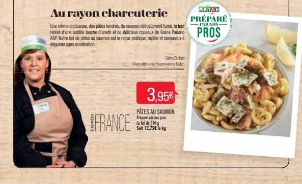 FRANCE  Au rayon charcuterie  Une crème onctueuse, des pâtes tendres, du saumon délicatement fumé, le tout  relevé d'une subtile touche d'aneth et de délicieux copeaux de Grana Padano PROS  ADP. Notre