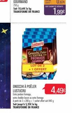 250 g  Soit 10,64€ le kg TRANSFORMÉ EN FRANCE  Lustucru  Gnocchi Per EXTRA FROMAGE JAMBON LOT DE 2 +1 OFFERT  1.99€  GNOCCHI À POÊLER LUSTUCRU  Extra jambon fromage,  extra cheddar bacon ou extra from