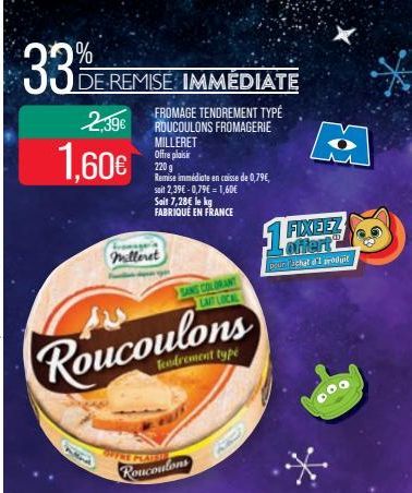 33%  DE REMISE IMMEDIATE  2,39€  1,60€  FROMAGE TENDREMENT TYPE ROUCOULONS FROMAGERIE MILLERET Offre plaisir  220 g  Remise immédiate en caisse de 0,79€,  fromager  milleret  Roucoulons  Tendrement ty