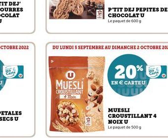 MUESLI  CROUSTILLANT 4 Totx  DU LUNDI S SEPTEMBRE AU DIMANCHE 2 OCTOBRE 2022  P'TIT DEJ PEPITES DE CHOCOLAT U  Le paquet de 600 g  20%  EN € CARTE U  MUESLI CROUSTILLANT 4  NOIX U Le paquet de 500 g 