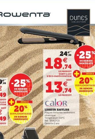 SOIT  JEUDIS  20%  SUPPLEMENTAIRES DE REMISE IMMÉDIATE  DUNES  COLLECTION  24% -25%  €  18,94  LE PRODUIT DONT 0.10€ D'ECO-PARTICIPATION  SOIT  €  13,94  LE PRODUIT  calor  LISSEUR EASYLISS  Plaques f