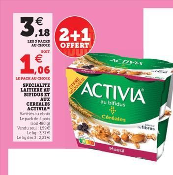 3,18 ,18 2+1  LES 3 PACKS AU CHOIX  OFFERT  SOIT  € 1,06  LE PACK AU CHOIX  SPECIALITE  LAITIERE AU  BIFIDUS ET  AUX  CEREALES ACTIVIA Variétés au choix Le pack de 4 pots  (soit 480 g)  Vendu seul: 15