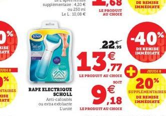 Schol  Wat  RAPE ELECTRIQUE  SCHOLL Anti-callosités  ou extra exfoliante  LE PRODUIT AU CHOIX  22.95 €  13.11.  LE PRODUIT AU CHOIX  SOIT  €  9,18  L'unité LE PRODUIT AU CHOIX  -40%  DE REMISE IMMÉDIA