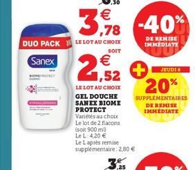 DUO PACK LE LOT AU CHOIX  SOIT  Sanex  ,30  €  3,978 -40%  DE REMISE IMMEDIATE  €  1,52  LE LOT AU CHOIX GEL DOUCHE SANEX BIOME PROTECT Variétés au choix Le lot de 2 flacons (soit 900 ml) Le L: 4,20 €