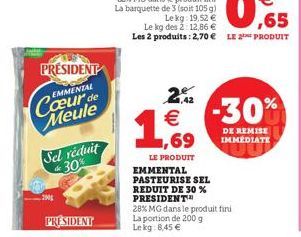 PRESIDENT  EMMENTAL  Cœur de Meule  Sel réduit 30%  2001  PRESIDENT  2,42  € -30%  LE PRODUIT EMMENTAL PASTEURISE SEL  REDUIT DE 30 % PRESIDENT  28% MG dans le produit fini La portion de 200 g Lekg: 8