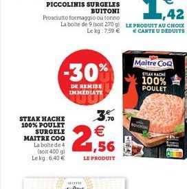 PICCOLINIS SURGELES BUITONI  STEAK HACHE 100% POULET  SURGELE  Prosciutto formaggio ou tonno La boite de 9 (soit 270 g Le kg 7,59 €  -30%  DE REMISE IMMEDIATE  MAITRE COQ La bolte de 4  ,70  € 1,56  (