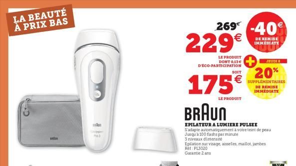 LA BEAUTÉ À PRIX BAS  An  3  269 -40 229€  DE REMISE IMMÉDIATE  LE PRODUIT DONT 0.13€ D'ÉCO-PARTICIPATION  175  LE PRODUIT  JEUDI 8  SOIT  20% € SUPPLÉMENTAIRES  BRAUN  EPILATEUR A LUMIERE PULSEE S'ad