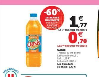 LES  RECYCLED M TROPICAL  Oasis  -60%  DE REMISE IMMÉDIATE SUR LE 20 PRODUIT AU CHOIX  €  1,7  LE 1 PRODUIT AU CHOIX  ,70  LE2PRODUIT AU CHOIX  OASIS  Tropical ou thé péche  La bouteille de 1,5 L  Le 