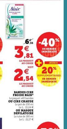 Nair  CORPS  € 1,54  LE PRODUIT  AU CHOIX  6% -40%  3,81  €  LE PRODUIT AU CHOIX  SOIT  BANDES CIRE FROIDE NAIR Le paquet x40 bandes OU CIRE CHAUDE Le pot de 250 ml Le L: 15,24 € OU MASQUE DEPILATOIRE