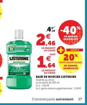 1,46  LE PRODUIT AU CHOIX  SOIT  €  4% -40%  €  DE REMISE IMMEDIATE  JEUDI  20%  SUPPLÉMENTAIRES DE REMISE IMMÉDIATE  1,64  LE PRODUIT  AU CHOIX  BAIN DE BOUCHE LISTERINE  Variétés au choix  La boutei