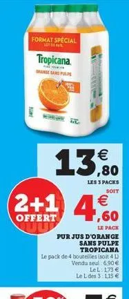 format special  lot de  pest  tropicana.  range san pulpe  € ,80  les 3 packs soit  2+1 4,60  €  offert  le pack  pur jus d'orange  sans pulpe  tropicana  le pack de 4 bouteilles (soit 4 l) vendu seul