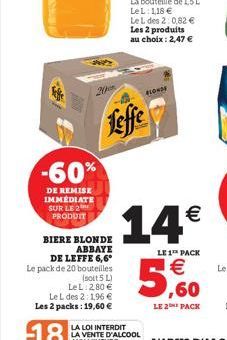-60%  DE REMISE IMMEDIATE SUR LE 2 PRODUIT  BIERE BLONDE ABBAYE DE LEFFE 6,6*  Le pack de 20 bouteilles  (soit 5 L) LeL: 2,80 € Le L des 2:1,96 € Les 2 packs: 19,60 €  Leffe  BLONDE  14€  LE 1 PACK  €
