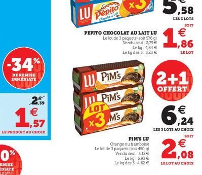 -34%  DE REMISE IMMEDIATE  (11)  PEPITO CHOCOLAT AU LAIT LU  Le lot de 3 paquets (soit 576 gl Vendu seul: 2,79 €  Le kg: 4.84 € Le kg des 3: 3,23 €  LU PIM's  PiM's  LOT  x3 M's  PIM'S LU Orange ou fr