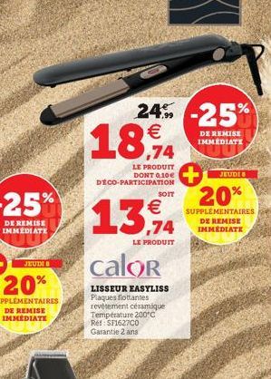 JEUDI B  24% -25%  € 0,74  LE PRODUIT DONT 0,10€ DECO-PARTICIPATION  SOIT  €  13,94  LE PRODUIT  calor  LISSEUR EASYLISS Plaques flottantes  revêtement céramique Température 200°C Ref: SF1627C0 Garant