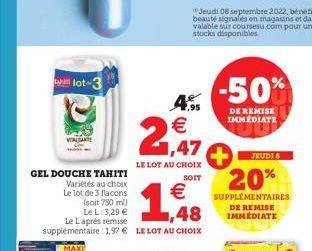 lot-3  LE LOT AU CHOIX SOIT  GEL DOUCHE TAHITI Variétés au choix Le lot de 3 flacons  (soit 750 ml) Le L: 3,29 € Le Laprès remise supplémentaire: 197 € LE LOT AU CHOIX  € 1,48  4.95 €  2,47  -50%  DE 