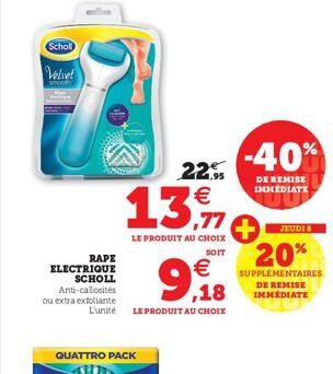 Scholl  Velvet  RAPE ELECTRIQUE SCHOLL Anti-callosités ou extra exfoliante  QUATTRO PACK  €  9,18  L'unité LE PRODUIT AU CHOIX  22,9 €  13.11  LE PRODUIT AU CHOIX  SOIT  -40%  DE REMISE IMMÉDIATE  JEU