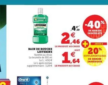 listerine  bain de bouche listerine  variétés au choix la bouteille de 500 ml le l: 4,92 €  oral-b pro 1  le l après remise  supplémentaire: 3,28 € le produit au choix  ,10  1,46  le produit au choix 