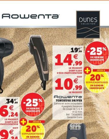 34% -25%  DE REMISE IMMEDIATE  SOIT  JEUDI 8  20%  SUPPLÉMENTAIRES DE REMISE IMMÉDIATE  Rowenta  DUNES  COLLECTION  19%-25%  DE REMISE IMMEDIATE  €  14.99  LE PRODUIT DONT 0,10€ D'ÉCO-PARTICIPATION  S