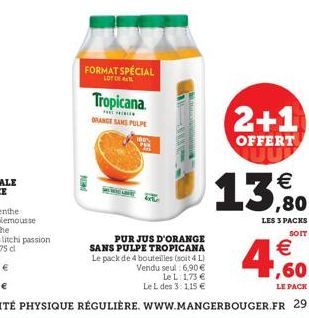 d  FORMAT SPÉCIAL  LOT  Tropicana.  THE  ORANGE SANS PULPE  PUR JUS D'ORANGE SANS PULPE TROPICANA Le pack de 4 bouteilles (soit 4 L) Vendu seul 6,90 €  Le L 1,73 € Le L des 3: 1,15 €  2+1  OFFERT  13,