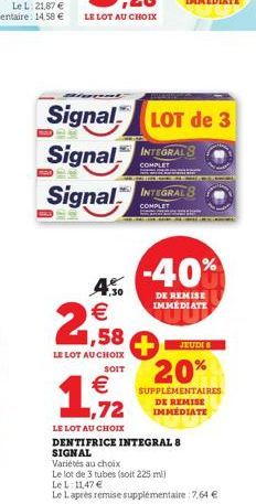 4.50 € 1,58  LE LOT AU CHOIX  SOIT  Signal LOT de 3  INTEGRAL 8  Signal  COMPLET  Signal  INTEGRALS  COMPLE  -40%  DE REMISE IMMEDIATE  1,72  LE LOT AU CHOIX  DENTIFRICE INTEGRAL 8 SIGNAL  Variétés au