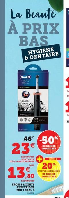 La Beaute À PRIX BAS  HYGIÈNE & DENTAIRE  Oral-B PRO 3  PURECLEAN  46% -50% 23  ¹€  DE REMISE IMMEDIATE  LE PRODUIT DONT 0,07€ DECO-PARTICIPATION  13,80  LE PRODUIT  SOIT  BROSSE A DENTS ELECTRIQUE PR