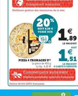 meilleure gestion des ressources de la mer,  20% 1,999  soit 0,38 € verse sur  €  le produit  soit  €  51  pizza 4 fromages u™  la pièce de 450 g le kg 4,20 €  commerçants autrement  le produit ecarte