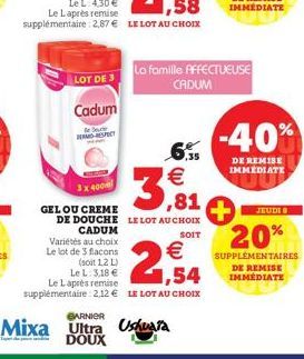 LOT DE 3  Cadum  le Sede REMA RESPECT  3x 400m  GEL OU CREME  Variétés au choix  Le lot de 3 flacons  €  3,81  DE DOUCHE LE LOT AU CHOIX CADUM  SOIT  €  (soit 1,2 L)  1,54  Le L: 3,18 € Le Laprès remi