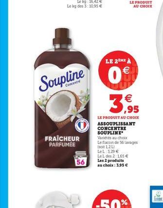 Soupline  FRAÎCHEUR PARFUMÉE  56  LE 2EME À  0€  LE PRODUIT AU CHOIX  (11)  €  3,95  LE PRODUIT AU CHOIX ASSOUPLISSANT CONCENTRE SOUPLINE Variétés au choix Le flacon de 56 lavages (soit 1,2 L) LeL: 3,