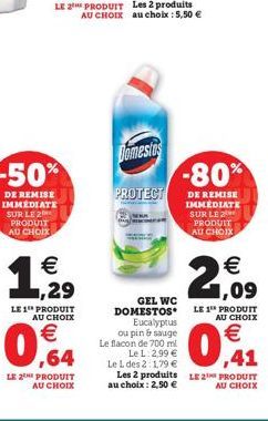 -50%  DE REMISE IMMEDIATE SUR LE 2 PRODUIT AU CHOIX  €  1,5/1990  Domestos  PROTECT  Eucalyptus ou pin & sauge Le flacon de 700 ml  Le L 2,99 € Le L des 2:1,79 €  GEL WC DOMESTOS  LE 1¹ PRODUIT AU CHO